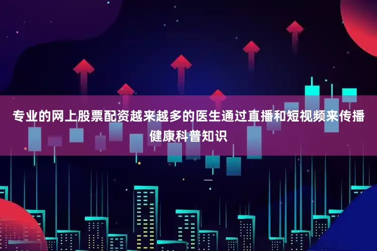 专业的网上股票配资越来越多的医生通过直播和短视频来传播健康科普知识