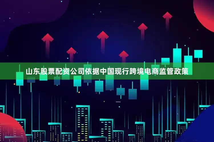 山东股票配资公司依据中国现行跨境电商监管政策