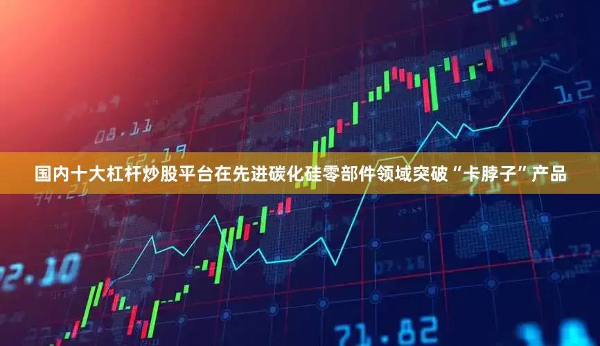 国内十大杠杆炒股平台在先进碳化硅零部件领域突破“卡脖子”产品