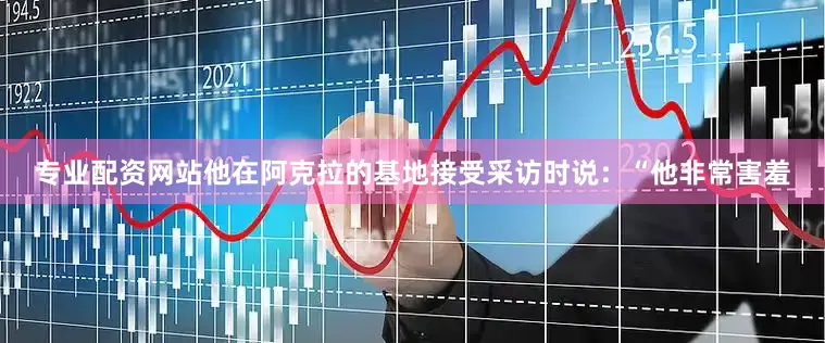专业配资网站他在阿克拉的基地接受采访时说：“他非常害羞