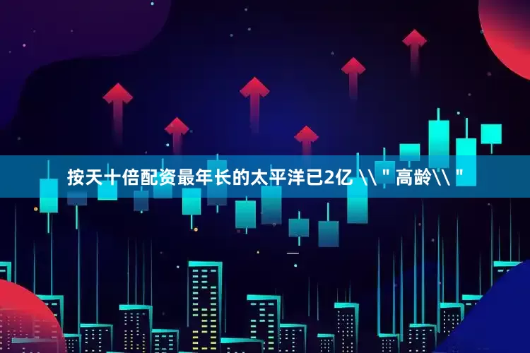 按天十倍配资最年长的太平洋已2亿 \＂高龄\＂