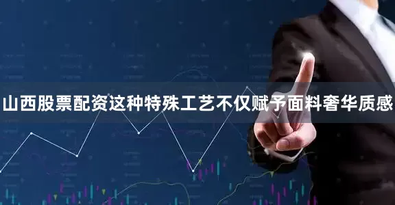 山西股票配资这种特殊工艺不仅赋予面料奢华质感