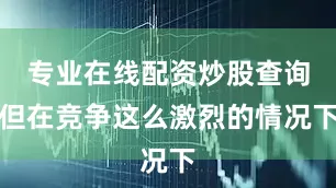 专业在线配资炒股查询但在竞争这么激烈的情况下