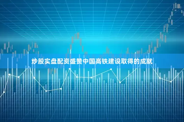 炒股实盘配资盛赞中国高铁建设取得的成就