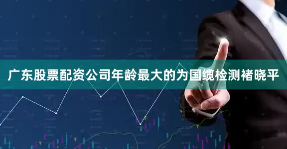 广东股票配资公司年龄最大的为国缆检测褚晓平