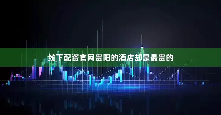 线下配资官网贵阳的酒店却是最贵的